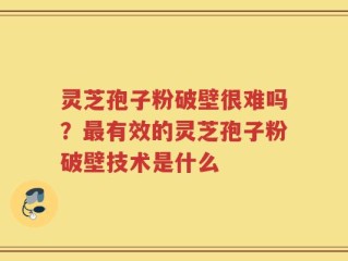灵芝孢子粉破壁很难吗？最有效的灵芝孢子粉破壁技术是什么