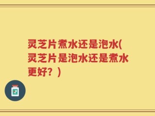 灵芝片煮水还是泡水(灵芝片是泡水还是煮水更好？)