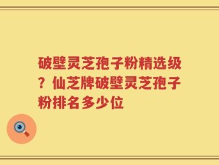 破壁灵芝孢子粉精选级？仙芝牌破壁灵芝孢子粉排名多少位