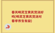 春天喝灵芝黄芪煲汤好吗(喝灵芝黄芪煲汤对春季养生有益)