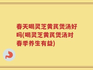 春天喝灵芝黄芪煲汤好吗(喝灵芝黄芪煲汤对春季养生有益)