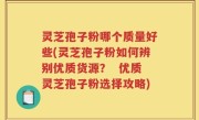 灵芝孢子粉哪个质量好些(灵芝孢子粉如何辨别优质货源？  优质灵芝孢子粉选择攻略)