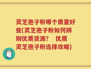 灵芝孢子粉哪个质量好些(灵芝孢子粉如何辨别优质货源？  优质灵芝孢子粉选择攻略)