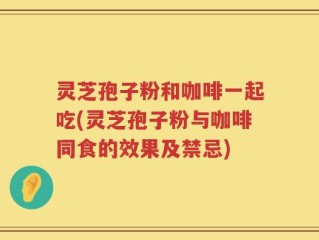 灵芝孢子粉和咖啡一起吃(灵芝孢子粉与咖啡同食的效果及禁忌)