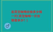 出灵芝咖啡价格多少钱一斤(灵芝咖啡一斤价格是多少？)