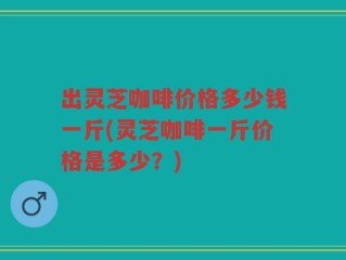 出灵芝咖啡价格多少钱一斤(灵芝咖啡一斤价格是多少？)