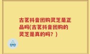 古茗抖音团购灵芝是正品吗(古茗抖音团购的灵芝是真的吗？)