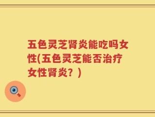 五色灵芝肾炎能吃吗女性(五色灵芝能否治疗女性肾炎？)
