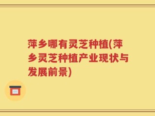 萍乡哪有灵芝种植(萍乡灵芝种植产业现状与发展前景)
