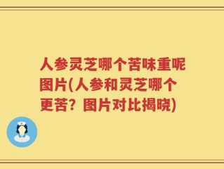 人参灵芝哪个苦味重呢图片(人参和灵芝哪个更苦？图片对比揭晓)