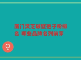 厦门灵芝破壁孢子粉排名 哪些品牌名列前茅