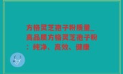 方格灵芝孢子粉质量_高品质方格灵芝孢子粉：纯净、高效、健康