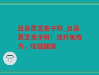 吕高灵芝孢子粉_吕高灵芝孢子粉：提升免疫力，增强健康