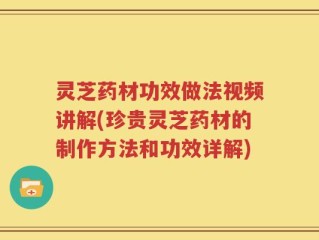 灵芝药材功效做法视频讲解(珍贵灵芝药材的制作方法和功效详解)