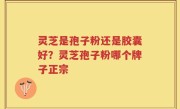 灵芝是孢子粉还是胶囊好？灵芝孢子粉哪个牌子正宗