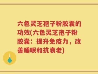 六色灵芝孢子粉胶囊的功效(六色灵芝孢子粉胶囊：提升免疫力，改善睡眠和抗衰老)
