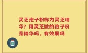 灵芝孢子粉称为灵芝精华？用灵芝做的孢子粉是精华吗，有效果吗