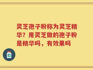 灵芝孢子粉称为灵芝精华？用灵芝做的孢子粉是精华吗，有效果吗