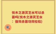 悦木之源灵芝水可以杀菌吗(悦木之源灵芝水：强效杀菌功效检验)
