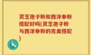 灵芝孢子粉和西洋参粉搭配好吗(灵芝孢子粉与西洋参粉的完美搭配)