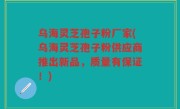 乌海灵芝孢子粉厂家(乌海灵芝孢子粉供应商推出新品，质量有保证！)