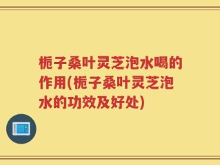 栀子桑叶灵芝泡水喝的作用(栀子桑叶灵芝泡水的功效及好处)