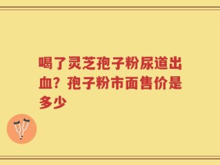 喝了灵芝孢子粉尿道出血？孢子粉市面售价是多少