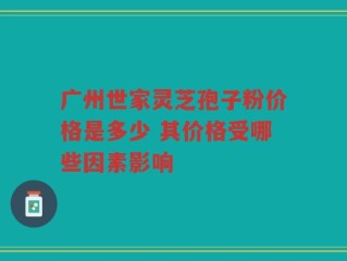 广州世家灵芝孢子粉价格是多少 其价格受哪些因素影响