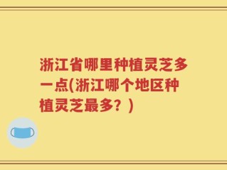 浙江省哪里种植灵芝多一点(浙江哪个地区种植灵芝最多？)