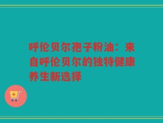 呼伦贝尔孢子粉油：来自呼伦贝尔的独特健康养生新选择