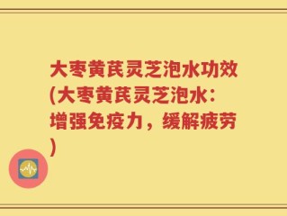 大枣黄芪灵芝泡水功效(大枣黄芪灵芝泡水：增强免疫力，缓解疲劳)