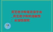 灵芝孢子粉是否溶于水_灵芝孢子粉的溶解性：水溶性探究