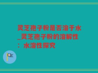 灵芝孢子粉是否溶于水_灵芝孢子粉的溶解性：水溶性探究