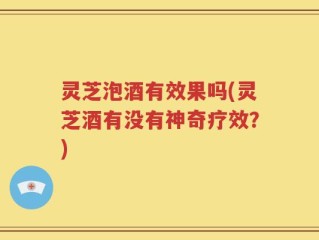 灵芝泡酒有效果吗(灵芝酒有没有神奇疗效？)