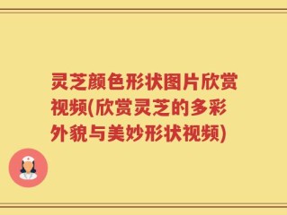 灵芝颜色形状图片欣赏视频(欣赏灵芝的多彩外貌与美妙形状视频)