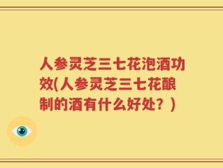人参灵芝三七花泡酒功效(人参灵芝三七花酿制的酒有什么好处？)