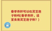 春季养肝可以吃灵芝孢子粉吗(春季养肝，适宜食用灵芝孢子粉？)