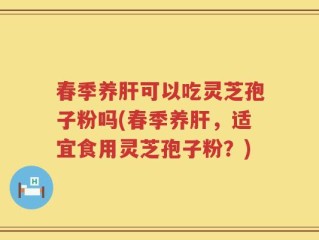 春季养肝可以吃灵芝孢子粉吗(春季养肝，适宜食用灵芝孢子粉？)