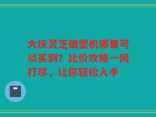 大庆灵芝破壁机哪里可以买到？比价攻略一网打尽，让你轻松入手