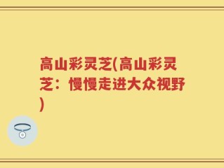 高山彩灵芝(高山彩灵芝：慢慢走进大众视野)