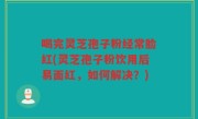 喝完灵芝孢子粉经常脸红(灵芝孢子粉饮用后易面红，如何解决？)