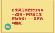 野生灵芝哪款比较好用一点(哪一种野生灵芝更加有效？——灵芝选购指南)