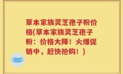 草本家族灵芝孢子粉价格(草本家族灵芝孢子粉：价格大降！火爆促销中，赶快抢购！)