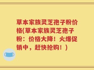草本家族灵芝孢子粉价格(草本家族灵芝孢子粉：价格大降！火爆促销中，赶快抢购！)