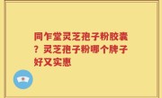 同乍堂灵芝孢子粉胶囊？灵芝孢子粉哪个牌子好又实惠