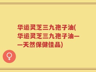 华运灵芝三九孢子油(华运灵芝三九孢子油——天然保健佳品)