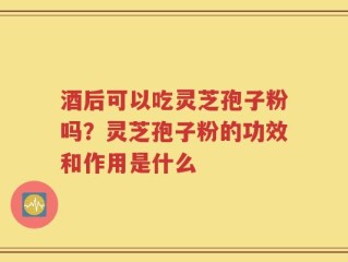 酒后可以吃灵芝孢子粉吗？灵芝孢子粉的功效和作用是什么