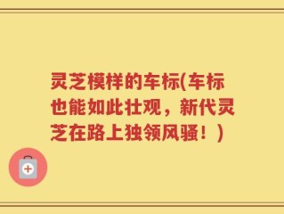 灵芝模样的车标(车标也能如此壮观，新代灵芝在路上独领风骚！)