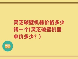 灵芝破壁机器价格多少钱一个(灵芝破壁机器单价多少？)