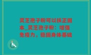 灵芝孢子粉可以扶正固本_灵芝孢子粉：增强免疫力，稳固身体基础